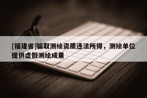 [福建省]骗取测绘资质违法所得，测绘单位提供虚假测绘成果