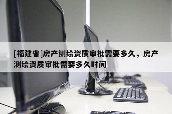 [福建省]房产测绘资质审批需要多久，房产测绘资质审批需要多久时间
