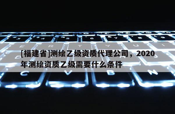 [福建省]测绘乙级资质代理公司，2020年测绘资质乙级需要什么条件