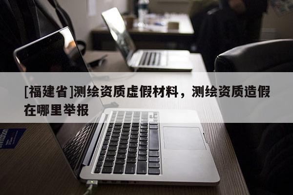 [福建省]测绘资质虚假材料，测绘资质造假在哪里举报