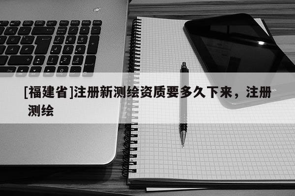 [福建省]注册新测绘资质要多久下来，注册 测绘