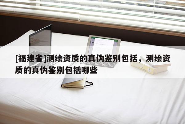 [福建省]测绘资质的真伪鉴别包括，测绘资质的真伪鉴别包括哪些