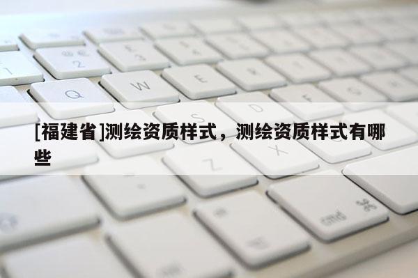 [福建省]测绘资质样式，测绘资质样式有哪些