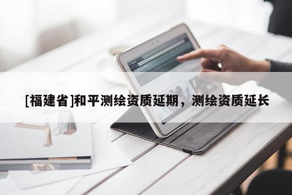 [福建省]和平测绘资质延期，测绘资质延长