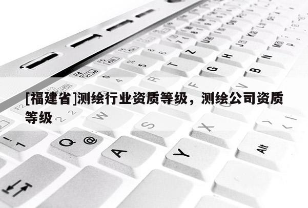 [福建省]测绘行业资质等级，测绘公司资质等级