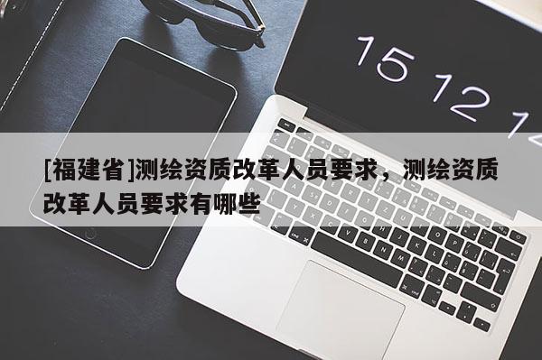 [福建省]测绘资质改革人员要求，测绘资质改革人员要求有哪些