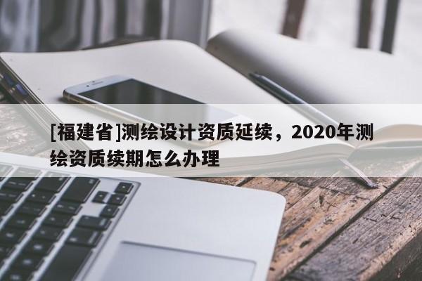 [福建省]测绘设计资质延续，2020年测绘资质续期怎么办理
