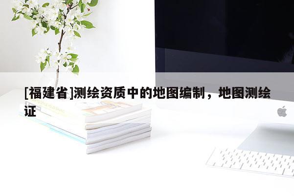 [福建省]测绘资质中的地图编制，地图测绘证