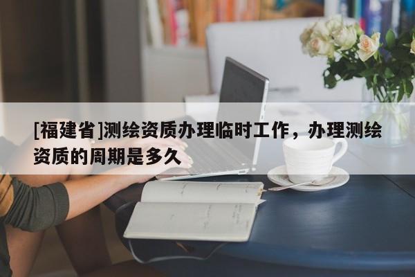 [福建省]测绘资质办理临时工作，办理测绘资质的周期是多久