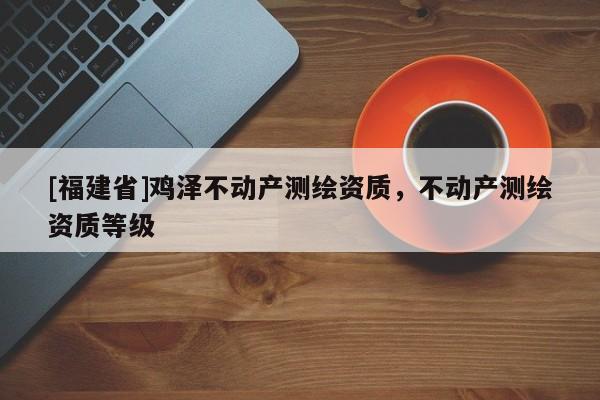 [福建省]鸡泽不动产测绘资质，不动产测绘资质等级