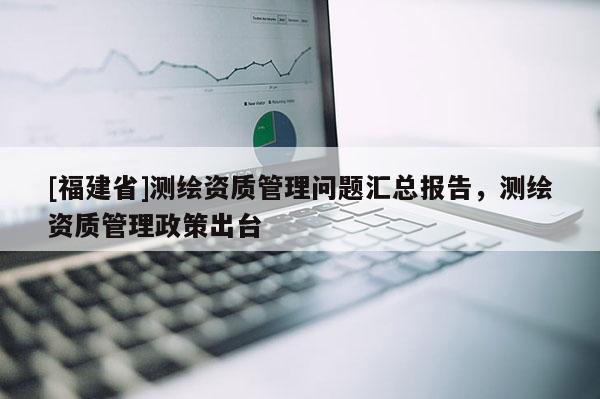 [福建省]测绘资质管理问题汇总报告，测绘资质管理政策出台