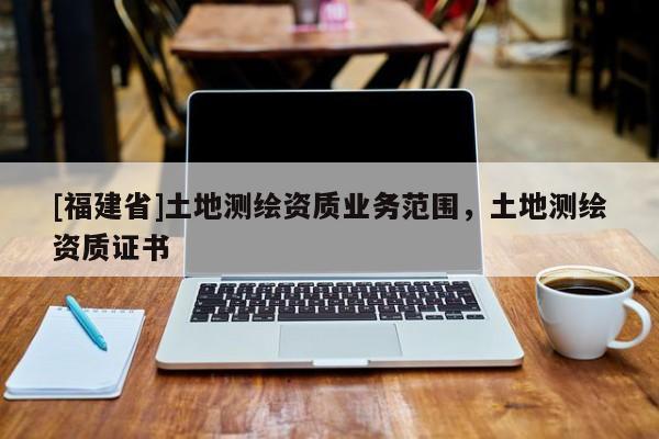[福建省]土地测绘资质业务范围，土地测绘资质证书