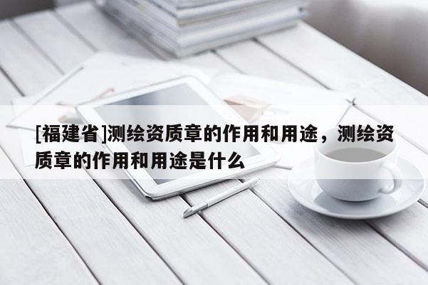 [福建省]测绘资质章的作用和用途，测绘资质章的作用和用途是什么
