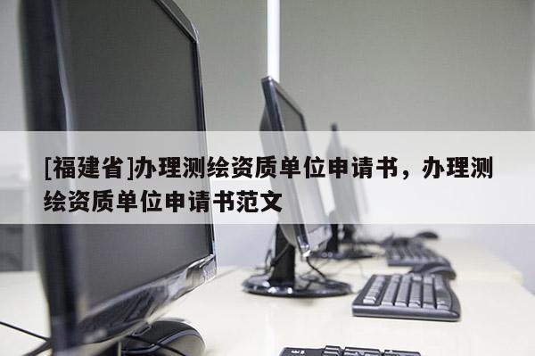 [福建省]办理测绘资质单位申请书，办理测绘资质单位申请书范文