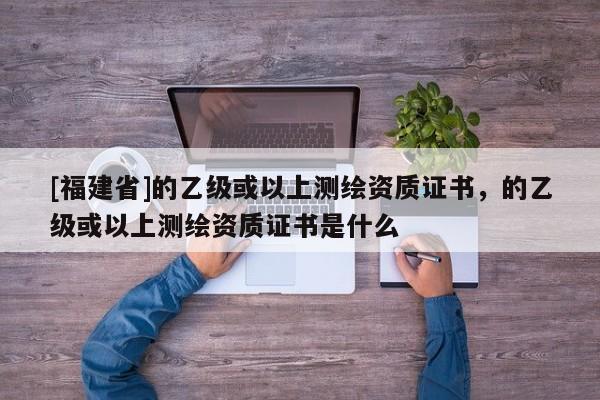 [福建省]的乙级或以上测绘资质证书，的乙级或以上测绘资质证书是什么