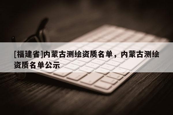 [福建省]内蒙古测绘资质名单，内蒙古测绘资质名单公示