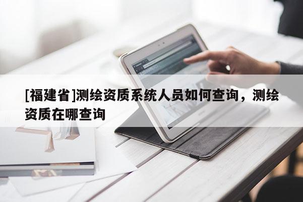 [福建省]测绘资质系统人员如何查询，测绘资质在哪查询