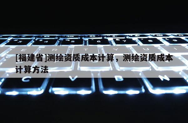 [福建省]测绘资质成本计算，测绘资质成本计算方法
