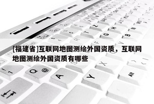 [福建省]互联网地图测绘外国资质，互联网地图测绘外国资质有哪些