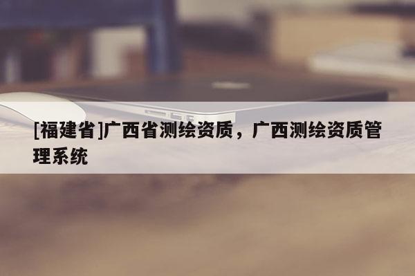 [福建省]广西省测绘资质，广西测绘资质管理系统