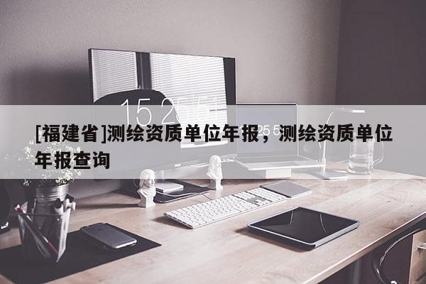 [福建省]测绘资质单位年报，测绘资质单位年报查询