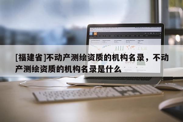 [福建省]不动产测绘资质的机构名录，不动产测绘资质的机构名录是什么