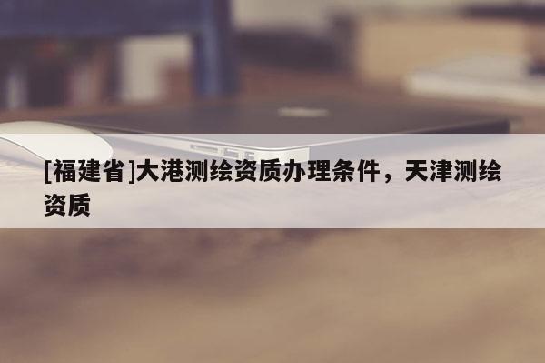 [福建省]大港测绘资质办理条件，天津测绘资质
