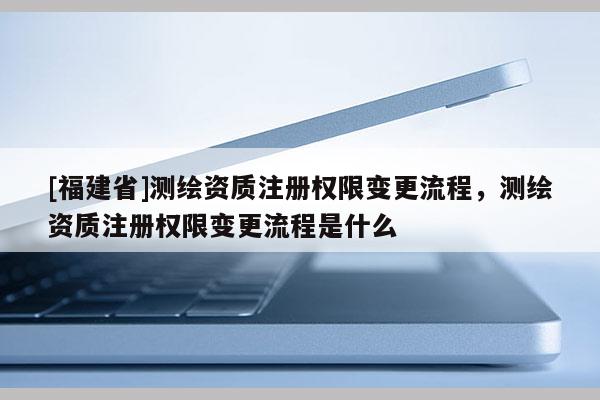 [福建省]测绘资质注册权限变更流程，测绘资质注册权限变更流程是什么