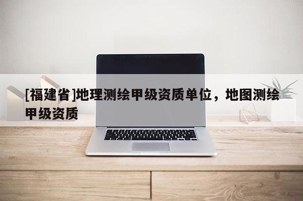 [福建省]地理测绘甲级资质单位，地图测绘甲级资质