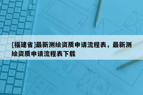 [福建省]最新测绘资质申请流程表，最新测绘资质申请流程表下载