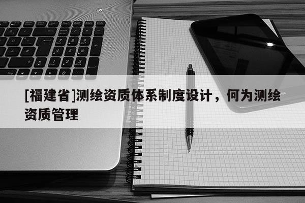 [福建省]测绘资质体系制度设计，何为测绘资质管理