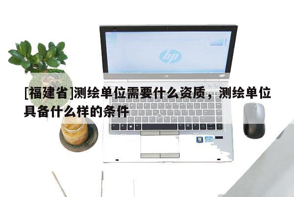 [福建省]测绘单位需要什么资质，测绘单位具备什么样的条件
