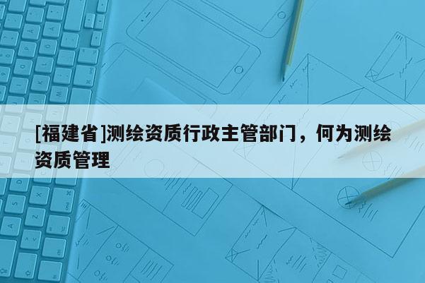 [福建省]测绘资质行政主管部门，何为测绘资质管理