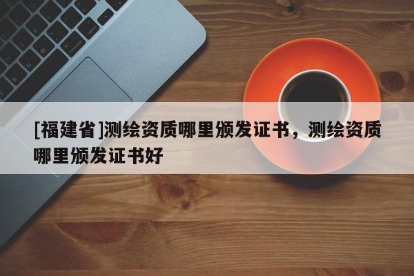 [福建省]测绘资质哪里颁发证书，测绘资质哪里颁发证书好
