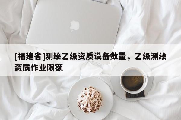 [福建省]测绘乙级资质设备数量，乙级测绘资质作业限额