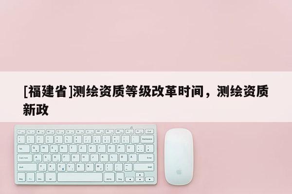 [福建省]测绘资质等级改革时间，测绘资质新政