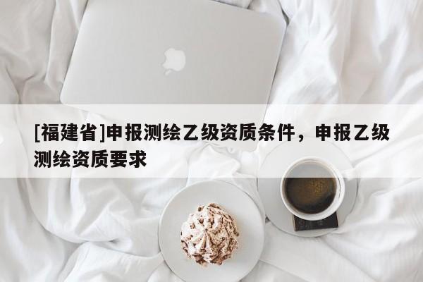 [福建省]申报测绘乙级资质条件，申报乙级测绘资质要求