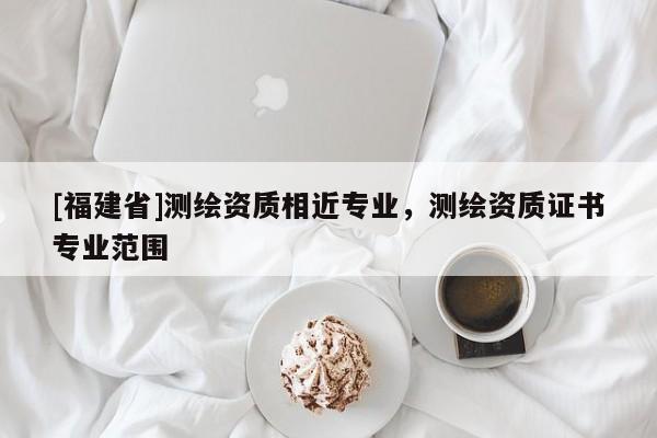 [福建省]测绘资质相近专业，测绘资质证书专业范围