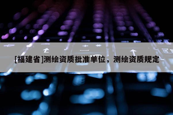 [福建省]测绘资质批准单位，测绘资质规定