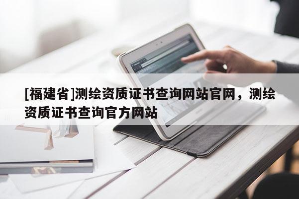 [福建省]测绘资质证书查询网站官网，测绘资质证书查询官方网站