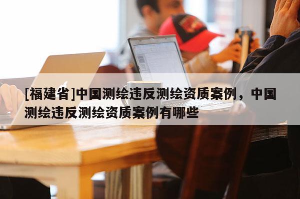 [福建省]中国测绘违反测绘资质案例，中国测绘违反测绘资质案例有哪些