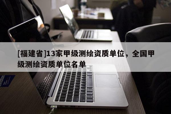 [福建省]13家甲级测绘资质单位，全国甲级测绘资质单位名单