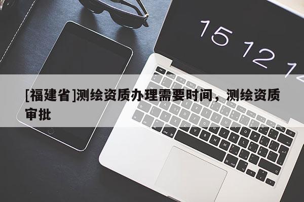 [福建省]测绘资质办理需要时间，测绘资质审批