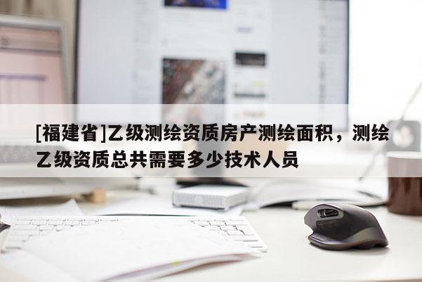 [福建省]乙级测绘资质房产测绘面积，测绘乙级资质总共需要多少技术人员