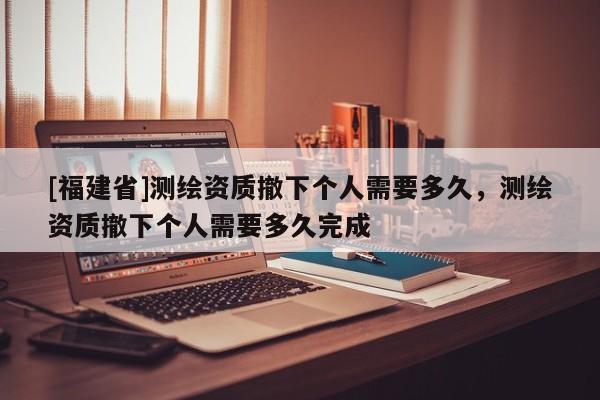 [福建省]测绘资质撤下个人需要多久，测绘资质撤下个人需要多久完成