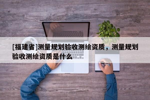 [福建省]测量规划验收测绘资质，测量规划验收测绘资质是什么