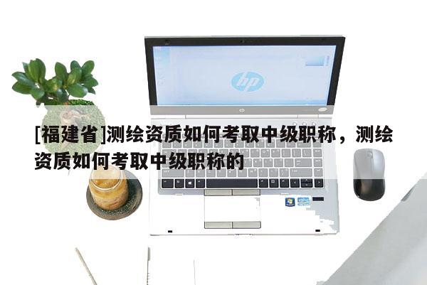 [福建省]测绘资质如何考取中级职称，测绘资质如何考取中级职称的