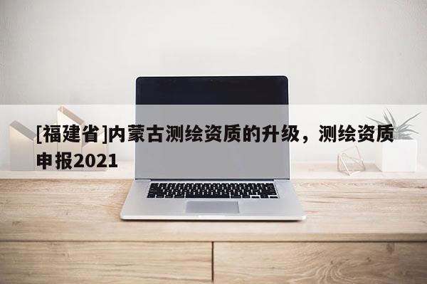 [福建省]内蒙古测绘资质的升级，测绘资质申报2021