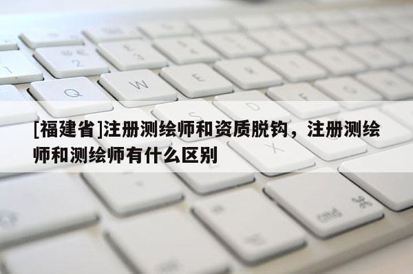 [福建省]注册测绘师和资质脱钩，注册测绘师和测绘师有什么区别