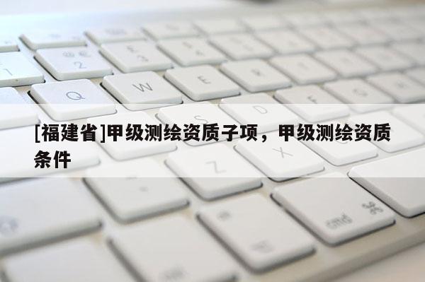 [福建省]甲级测绘资质子项，甲级测绘资质条件